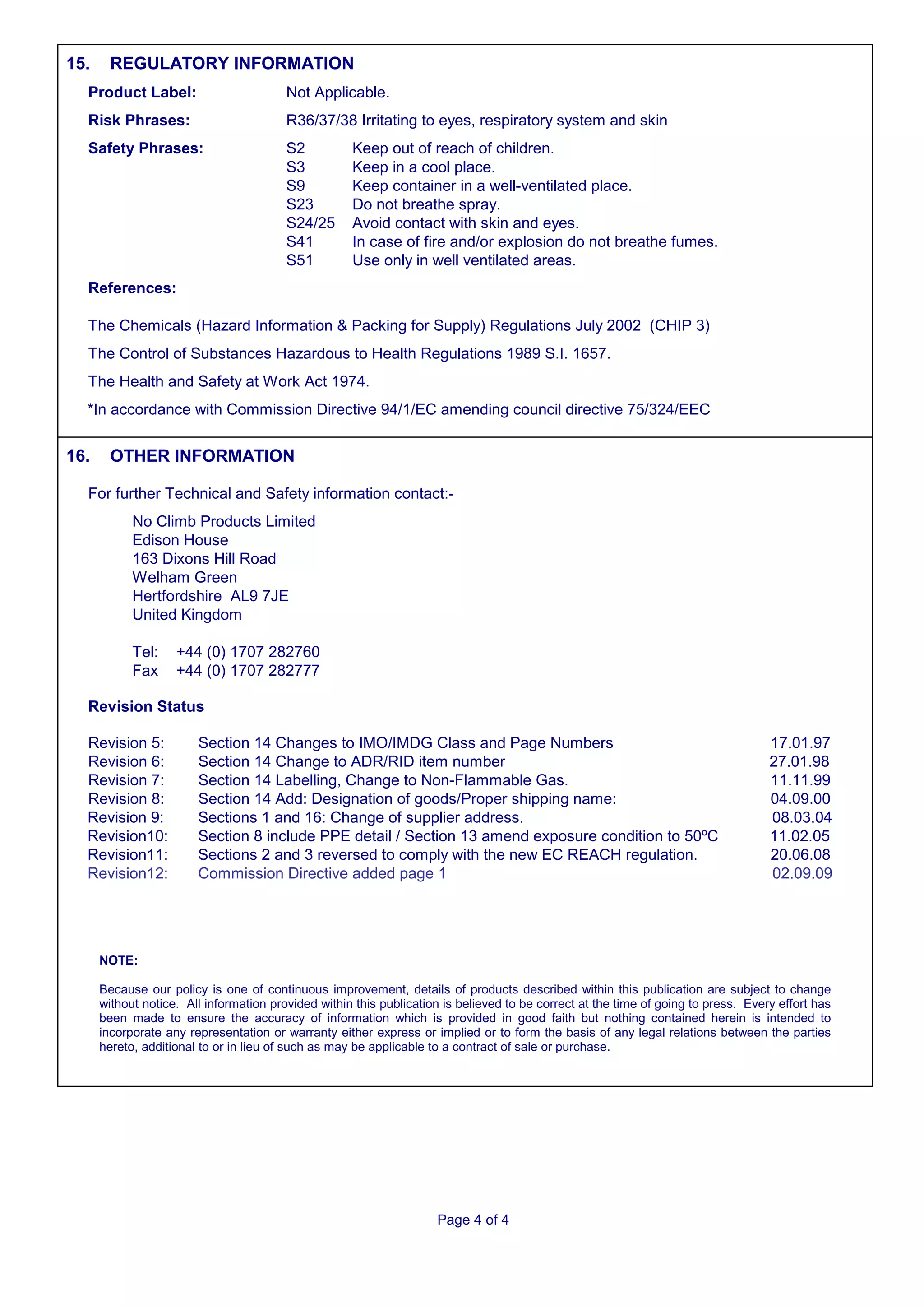 15.     REGULATORY INFORMATION
  Product Label:                         Not Applicable.
  Risk Phrases:                          R36/37/38 Irritating to eyes, respiratory system and skin
  Safety Phrases:                        S2          Keep out of reach of children.
                                         S3          Keep in a cool place.
                                         S9          Keep container in a well-ventilated place.
                                         S23         Do not breathe spray.
                                         S24/25      Avoid contact with skin and eyes.
                                         S41         In case of fire and/or explosion do not breathe fumes.
                                         S51         Use only in well ventilated areas.
  References:

  The Chemicals (Hazard Information & Packing for Supply) Regulations July 2002 (CHIP 3)
  The Control of Substances Hazardous to Health Regulations 1989 S.I. 1657.
  The Health and Safety at Work Act 1974.
  *In accordance with Commission Directive 94/1/EC amending council directive 75/324/EEC


16.     OTHER INFORMATION

  For further Technical and Safety information contact:-
            No Climb Products Limited
            Edison House
            163 Dixons Hill Road
            Welham Green
            Hertfordshire AL9 7JE
            United Kingdom

            Tel:    +44 (0) 1707 282760
            Fax     +44 (0) 1707 282777

  Revision Status

  Revision 5:           Section 14 Changes to IMO/IMDG Class and Page Numbers                                                       17.01.97
  Revision 6:           Section 14 Change to ADR/RID item number                                                                    27.01.98
  Revision 7:           Section 14 Labelling, Change to Non-Flammable Gas.                                                          11.11.99
  Revision 8:           Section 14 Add: Designation of goods/Proper shipping name:                                                  04.09.00
  Revision 9:           Sections 1 and 16: Change of supplier address.                                                              08.03.04
  Revision10:           Section 8 include PPE detail / Section 13 amend exposure condition to 50ºC                                  11.02.05
  Revision11:           Sections 2 and 3 reversed to comply with the new EC REACH regulation.                                       20.06.08
  Revision12:           Commission Directive added page 1                                                                           02.09.09




      NOTE:

      Because our policy is one of continuous improvement, details of products described within this publication are subject to change
      without notice. All information provided within this publication is believed to be correct at the time of going to press. Every effort has
      been made to ensure the accuracy of information which is provided in good faith but nothing contained herein is intended to
      incorporate any representation or warranty either express or implied or to form the basis of any legal relations between the parties
      hereto, additional to or in lieu of such as may be applicable to a contract of sale or purchase.




                                                                     Page 4 of 4
 