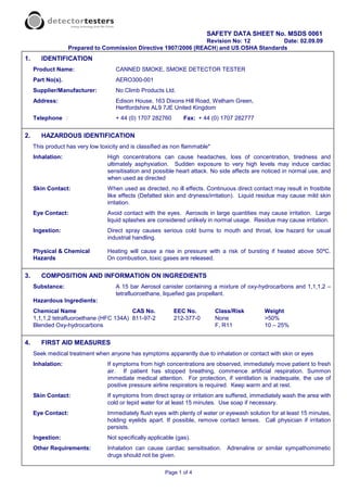 SAFETY DATA SHEET No. MSDS 0061
                                                                  Revision No: 12         Date: 02.09.09
                   Prepared to Commission Directive 1907/2006 (REACH) and US OSHA Standards
1.      IDENTIFICATION
     Product Name:                   CANNED SMOKE, SMOKE DETECTOR TESTER
     Part No(s).                     AERO300-001
     Supplier/Manufacturer:          No Climb Products Ltd.
     Address:                        Edison House, 163 Dixons Hill Road, Welham Green,
                                     Hertfordshire AL9 7JE United Kingdom
     Telephone :                     + 44 (0) 1707 282760        Fax: + 44 (0) 1707 282777


2.      HAZARDOUS IDENTIFICATION
     This product has very low toxicity and is classified as non flammable*
     Inhalation:                  High concentrations can cause headaches, loss of concentration, tiredness and
                                  ultimately asphyxiation. Sudden exposure to very high levels may induce cardiac
                                  sensitisation and possible heart attack. No side affects are noticed in normal use, and
                                  when used as directed
     Skin Contact:                When used as directed, no ill effects. Continuous direct contact may result in frostbite
                                  like effects (Defatted skin and dryness/irritation). Liquid residue may cause mild skin
                                  irritation.
     Eye Contact:                 Avoid contact with the eyes. Aerosols in large quantities may cause irritation. Large
                                  liquid splashes are considered unlikely in normal usage. Residue may cause irritation.
     Ingestion:                   Direct spray causes serious cold burns to mouth and throat, low hazard for usual
                                  industrial handling.

     Physical & Chemical          Heating will cause a rise in pressure with a risk of bursting if heated above 50ºC.
     Hazards                      On combustion, toxic gases are released.


3.      COMPOSITION AND INFORMATION ON INGREDIENTS
     Substance:                      A 15 bar Aerosol canister containing a mixture of oxy-hydrocarbons and 1,1,1,2 –
                                     tetrafluoroethane, liquefied gas propellant.
     Hazardous Ingredients:
     Chemical Name                        CAS No.            EEC No.          Class/Risk       Weight
     1,1,1,2 tetrafluoroethane (HFC 134A) 811-97-2           212-377-0        None             >50%
     Blended Oxy-hydrocarbons                                                 F, R11           10 – 25%


4.      FIRST AID MEASURES
     Seek medical treatment when anyone has symptoms apparently due to inhalation or contact with skin or eyes
     Inhalation:                  If symptoms from high concentrations are observed, immediately move patient to fresh
                                  air. If patient has stopped breathing, commence artificial respiration. Summon
                                  immediate medical attention. For protection, if ventilation is inadequate, the use of
                                  positive pressure airline respirators is required. Keep warm and at rest.
     Skin Contact:                If symptoms from direct spray or irritation are suffered, immediately wash the area with
                                  cold or tepid water for at least 15 minutes. Use soap if necessary.
     Eye Contact:                 Immediately flush eyes with plenty of water or eyewash solution for at least 15 minutes,
                                  holding eyelids apart. If possible, remove contact lenses. Call physician if irritation
                                  persists.
     Ingestion:                   Not specifically applicable (gas).
     Other Requirements:          Inhalation can cause cardiac sensitisation. Adrenaline or similar sympathomimetic
                                  drugs should not be given.

                                                         Page 1 of 4
 