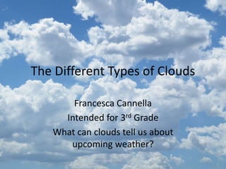 The Different Types of Clouds
Francesca Cannella
Intended for 3rd Grade
What can clouds tell us about
upcoming weather?
 