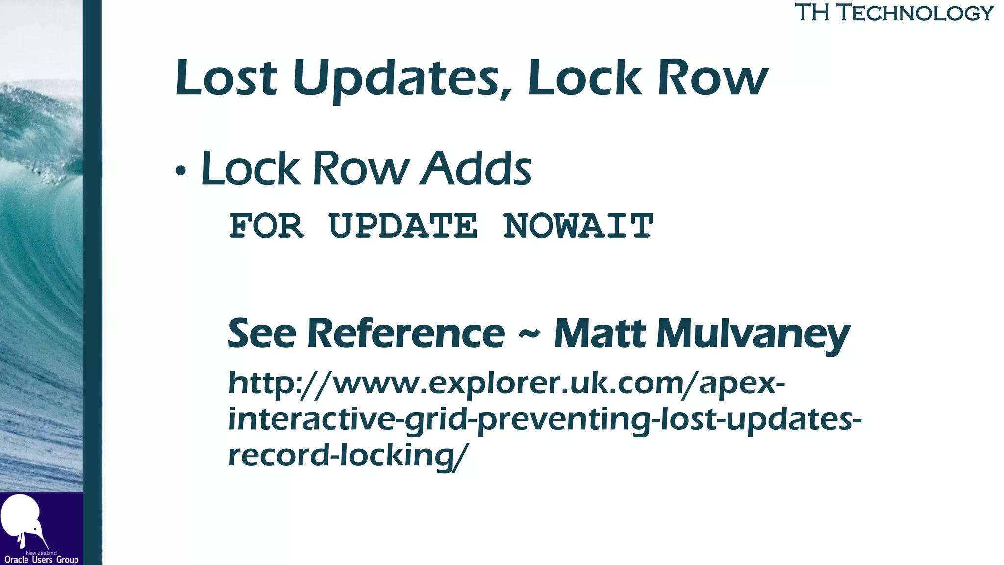 TH TechnologyTH Technology
Lost Updates, Lock Row
• Lock Row Adds
FOR UPDATE NOWAIT
See Reference ~ Matt Mulvaney
http://www.explorer.uk.com/apex-
interactive-grid-preventing-lost-updates-
record-locking/
 
