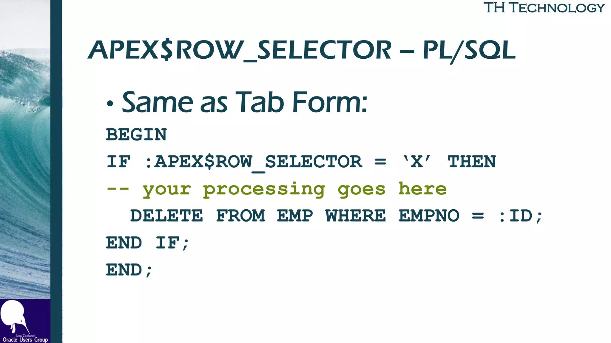 TH TechnologyTH Technology
APEX$ROW_SELECTOR – PL/SQL
• Same as Tab Form:
BEGIN
IF :APEX$ROW_SELECTOR = ‘X’ THEN
-- your processing goes here
DELETE FROM EMP WHERE EMPNO = :ID;
END IF;
END;
 