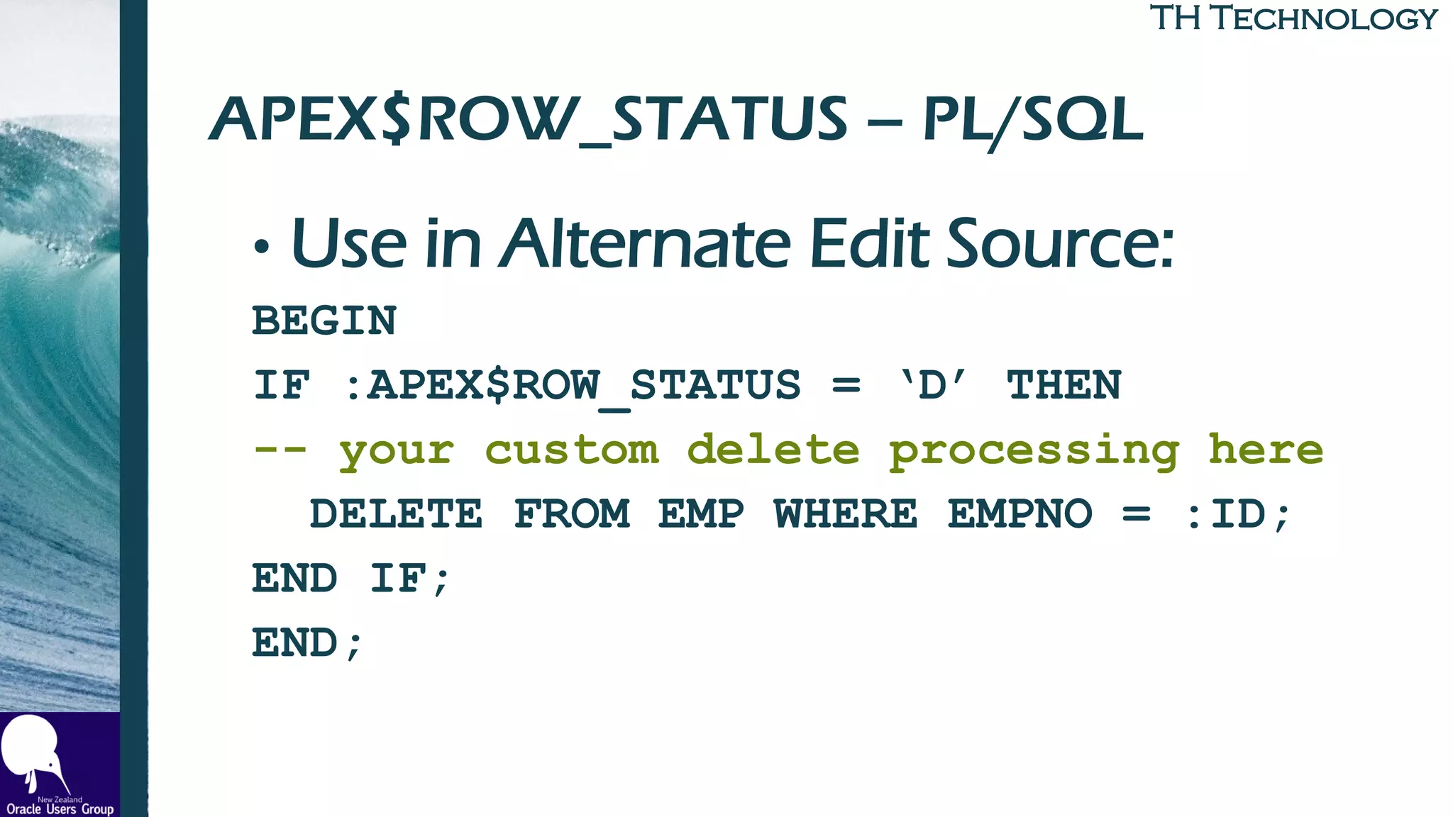 TH TechnologyTH Technology
APEX$ROW_STATUS – PL/SQL
• Use in Alternate Edit Source:
BEGIN
IF :APEX$ROW_STATUS = ‘D’ THEN
-- your custom delete processing here
DELETE FROM EMP WHERE EMPNO = :ID;
END IF;
END;
 