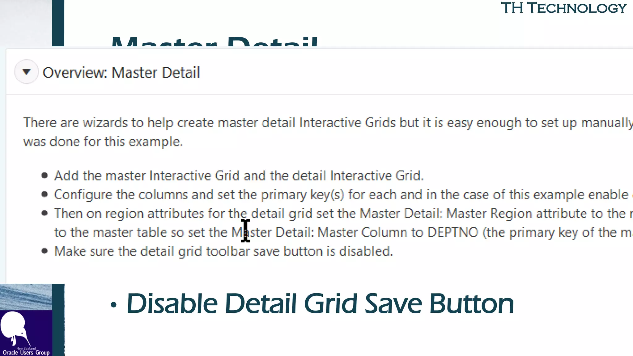 TH TechnologyTH Technology
Master-Detail
• Create Master Grid
• Create Detail Grid
• Set PKs for Both
• On Detail Grid, Link via Master
Region
• Disable Detail Grid Save Button
 