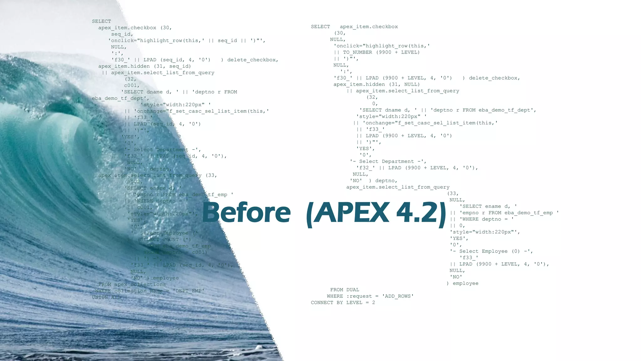 TH Technology
SELECT
apex_item.checkbox (30,
seq_id,
'onclick="highlight_row(this,' || seq_id || ')"',
NULL,
':',
'f30_' || LPAD (seq_id, 4, '0') ) delete_checkbox,
apex_item.hidden (31, seq_id)
|| apex_item.select_list_from_query
(32,
c001,
'SELECT dname d, ' || 'deptno r FROM
eba_demo_tf_dept',
'style="width:220px" '
|| 'onchange="f_set_casc_sel_list_item(this,'
|| 'f33_'
|| LPAD (seq_id, 4, '0')
|| ')"',
'YES',
'0',
'- Select Department -',
'f32_' || LPAD (seq_id, 4, '0'),
NULL,
'NO' ) deptno,
apex_item.select_list_from_query (33,
c002,
'SELECT ename d, '
|| 'empno r FROM eba_demo_tf_emp '
|| 'WHERE deptno = '
|| c001,
'style="width:220px"',
'YES',
'0',
'- Select Employee ('
|| (SELECT COUNT (*)
FROM eba_demo_tf_emp
WHERE deptno = c001)
|| ') -',
'f33_' || LPAD (seq_id, 4, '0'),
NULL,
'NO' ) employee
FROM apex_collections
WHERE collection_name = 'DEPT_EMP'
UNION ALL
SELECT apex_item.checkbox
(30,
NULL,
'onclick="highlight_row(this,'
|| TO_NUMBER (9900 + LEVEL)
|| ')"',
NULL,
':',
'f30_' || LPAD (9900 + LEVEL, 4, '0') ) delete_checkbox,
apex_item.hidden (31, NULL)
|| apex_item.select_list_from_query
(32,
0,
'SELECT dname d, ' || 'deptno r FROM eba_demo_tf_dept',
'style="width:220px" '
|| 'onchange="f_set_casc_sel_list_item(this,'
|| 'f33_'
|| LPAD (9900 + LEVEL, 4, '0')
|| ')"',
'YES',
'0',
'- Select Department -',
'f32_' || LPAD (9900 + LEVEL, 4, '0'),
NULL,
'NO' ) deptno,
apex_item.select_list_from_query
(33,
NULL,
'SELECT ename d, '
|| 'empno r FROM eba_demo_tf_emp '
|| 'WHERE deptno = '
|| 0,
'style="width:220px"',
'YES',
'0',
'- Select Employee (0) -',
'f33_'
|| LPAD (9900 + LEVEL, 4, '0'),
NULL,
'NO'
) employee
FROM DUAL
WHERE :request = 'ADD_ROWS'
CONNECT BY LEVEL = 2
Before (APEX 4.2)
 