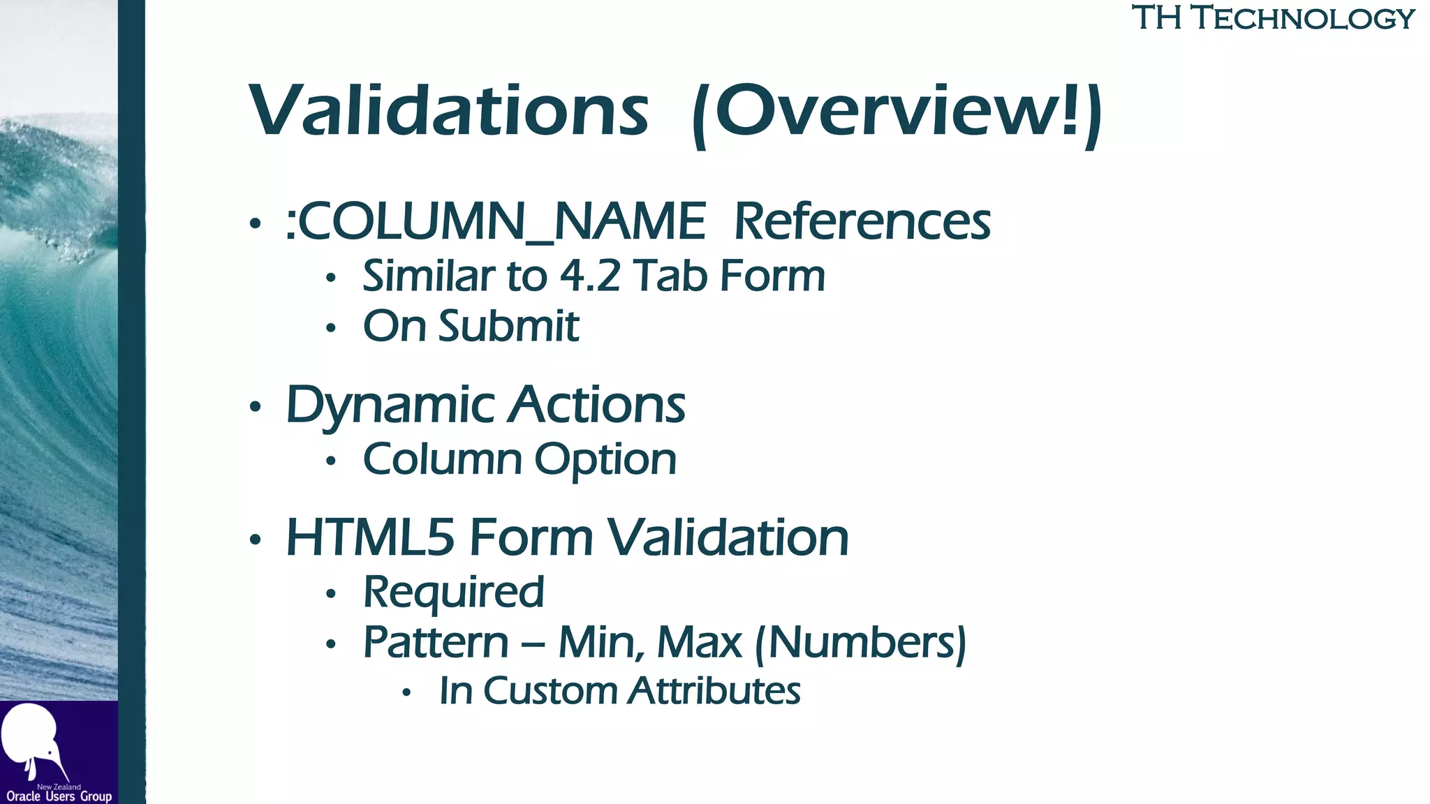 TH TechnologyTH Technology
Validations (Overview!)
• :COLUMN_NAME References
• Similar to 4.2 Tab Form
• On Submit
• Dynamic Actions
• Column Option
• HTML5 Form Validation
• Required
• Pattern – Min, Max (Numbers)
• In Custom Attributes
 