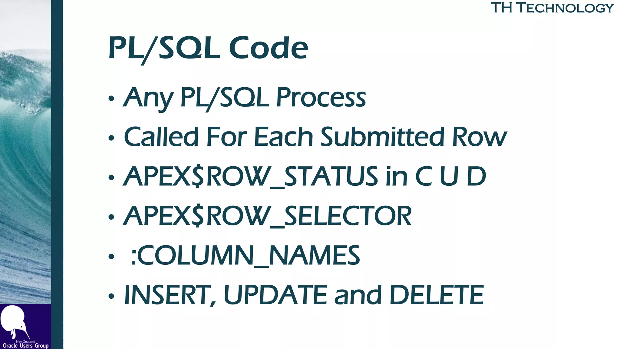 TH TechnologyTH Technology
PL/SQL Code
• Any PL/SQL Process
• Called For Each Submitted Row
• APEX$ROW_STATUS in C U D
• APEX$ROW_SELECTOR
• :COLUMN_NAMES
• INSERT, UPDATE and DELETE
 