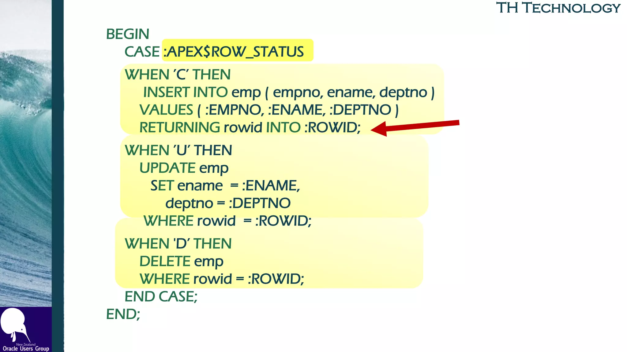 TH TechnologyTH Technology
BEGIN
CASE :APEX$ROW_STATUS
WHEN ’C’ THEN
INSERT INTO emp ( empno, ename, deptno )
VALUES ( :EMPNO, :ENAME, :DEPTNO )
RETURNING rowid INTO :ROWID;
WHEN ’U’ THEN
UPDATE emp
SET ename = :ENAME,
deptno = :DEPTNO
WHERE rowid = :ROWID;
WHEN 'D’ THEN
DELETE emp
WHERE rowid = :ROWID;
END CASE;
END;
 