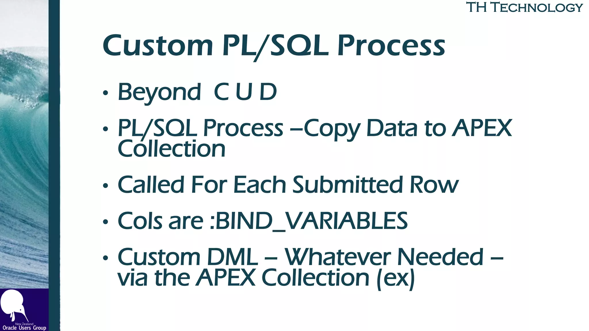 TH TechnologyTH Technology
Custom PL/SQL Process
• Beyond C U D
• PL/SQL Process –Copy Data to APEX
Collection
• Called For Each Submitted Row
• Cols are :BIND_VARIABLES
• Custom DML – Whatever Needed –
via the APEX Collection (ex)
 