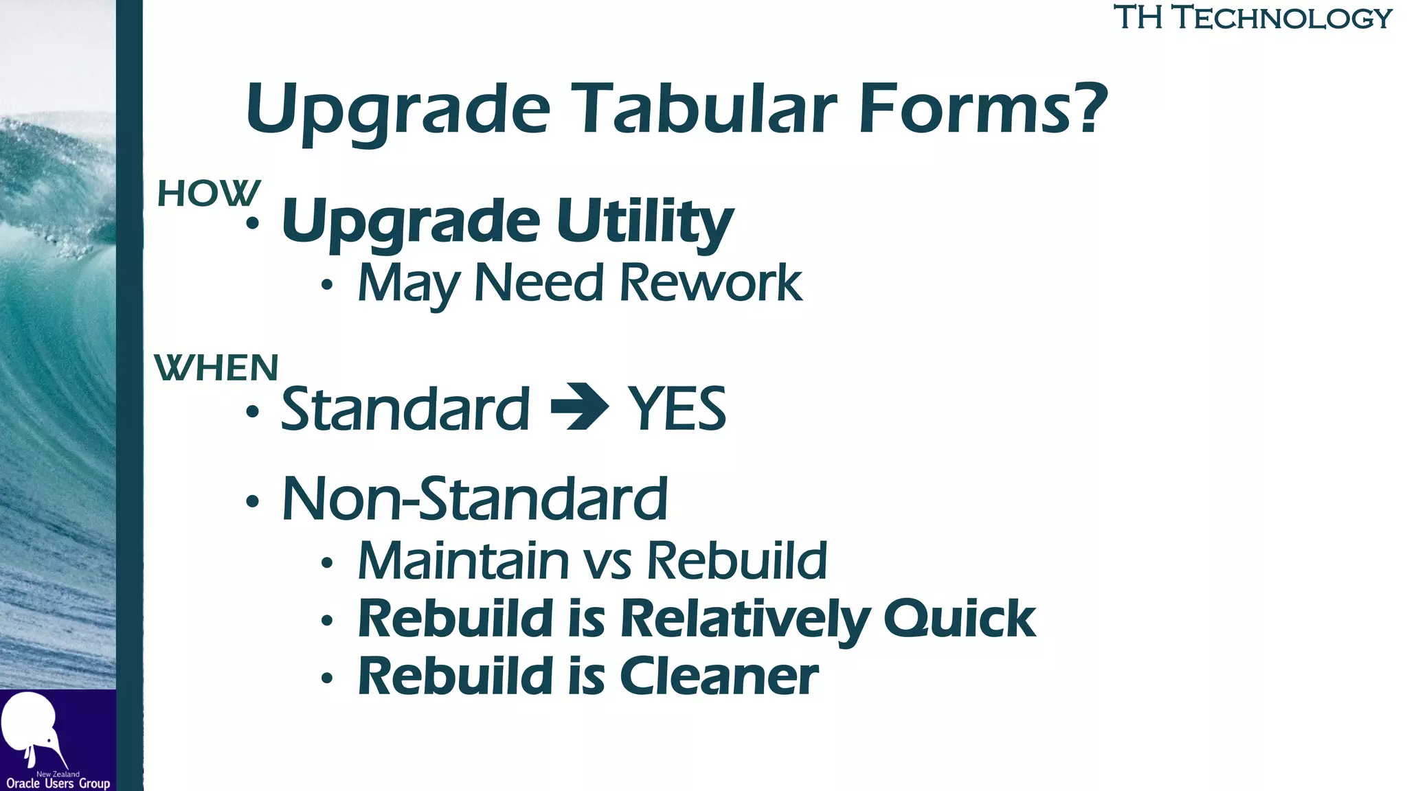 TH TechnologyTH Technology
Upgrade Tabular Forms?
• Upgrade Utility
• May Need Rework
• Standard ➔ YES
• Non-Standard
• Maintain vs Rebuild
• Rebuild is Relatively Quick
• Rebuild is Cleaner
HOW
WHEN
 
