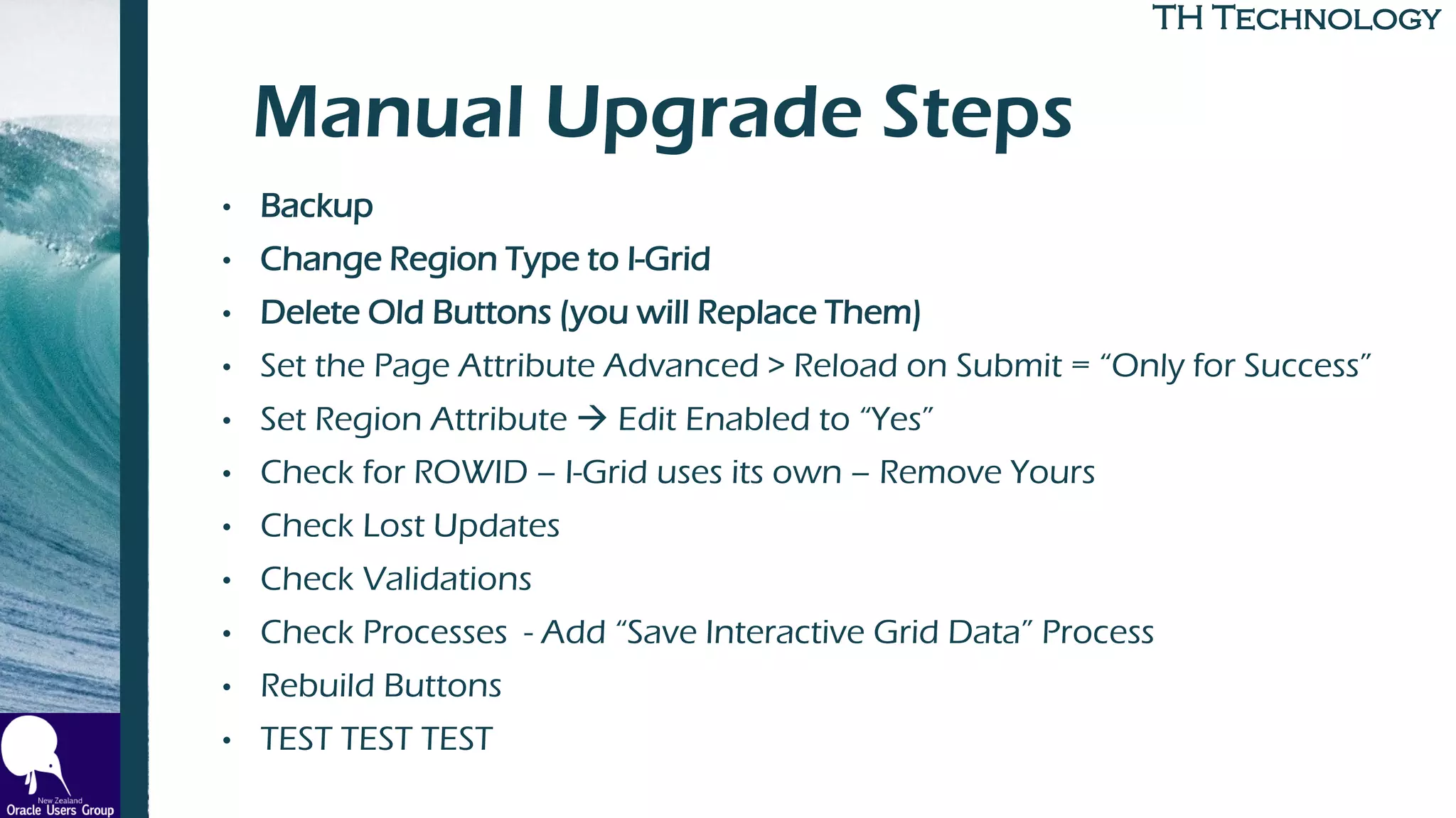 TH TechnologyTH Technology
Manual Upgrade Steps
• Backup
• Change Region Type to I-Grid
• Delete Old Buttons (you will Replace Them)
• Set the Page Attribute Advanced > Reload on Submit = “Only for Success”
• Set Region Attribute → Edit Enabled to “Yes”
• Check for ROWID – I-Grid uses its own – Remove Yours
• Check Lost Updates
• Check Validations
• Check Processes - Add “Save Interactive Grid Data” Process
• Rebuild Buttons
• TEST TEST TEST
 