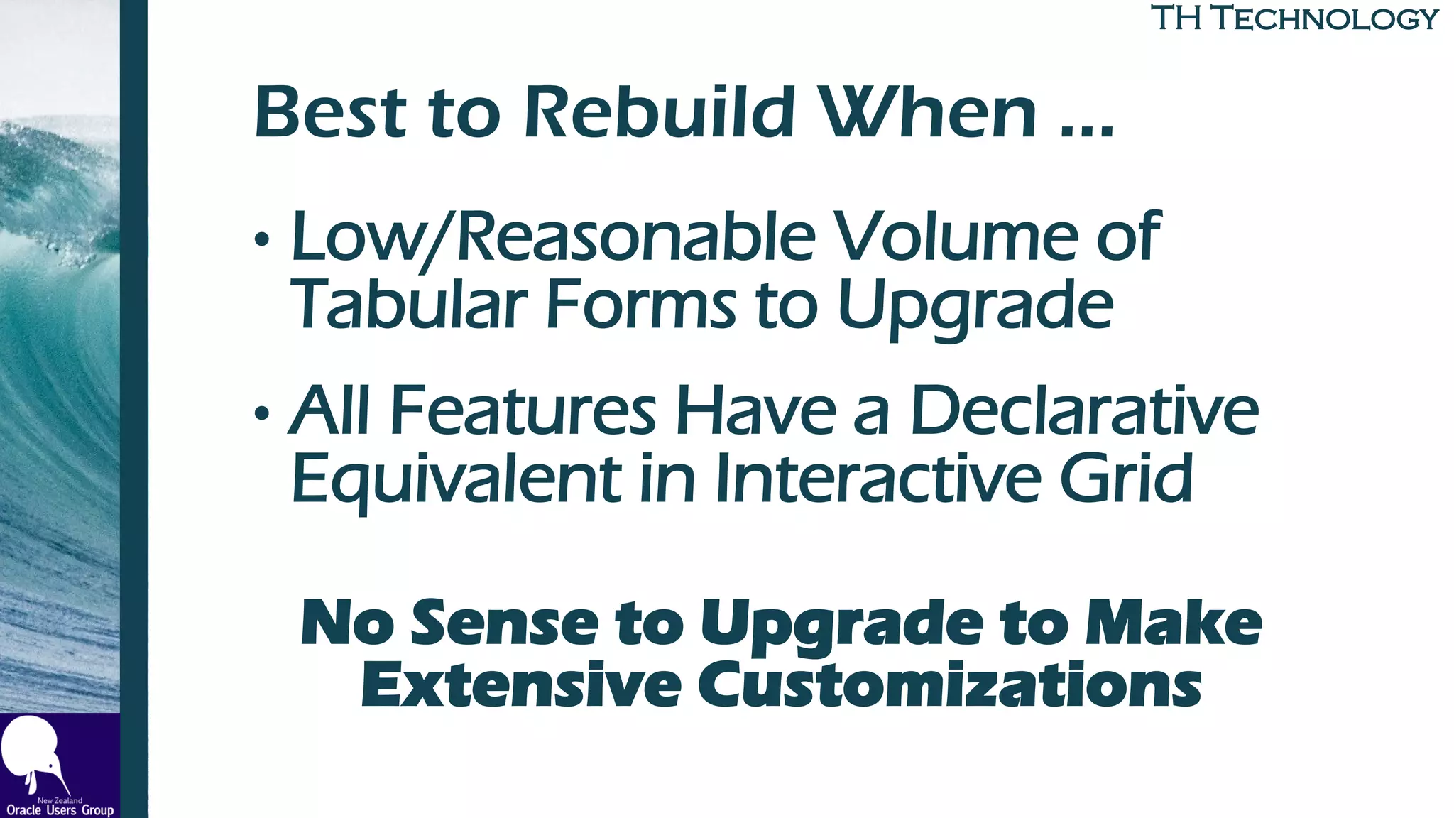 TH TechnologyTH Technology
Best to Rebuild When …
• Low/Reasonable Volume of
Tabular Forms to Upgrade
• All Features Have a Declarative
Equivalent in Interactive Grid
No Sense to Upgrade to Make
Extensive Customizations
 