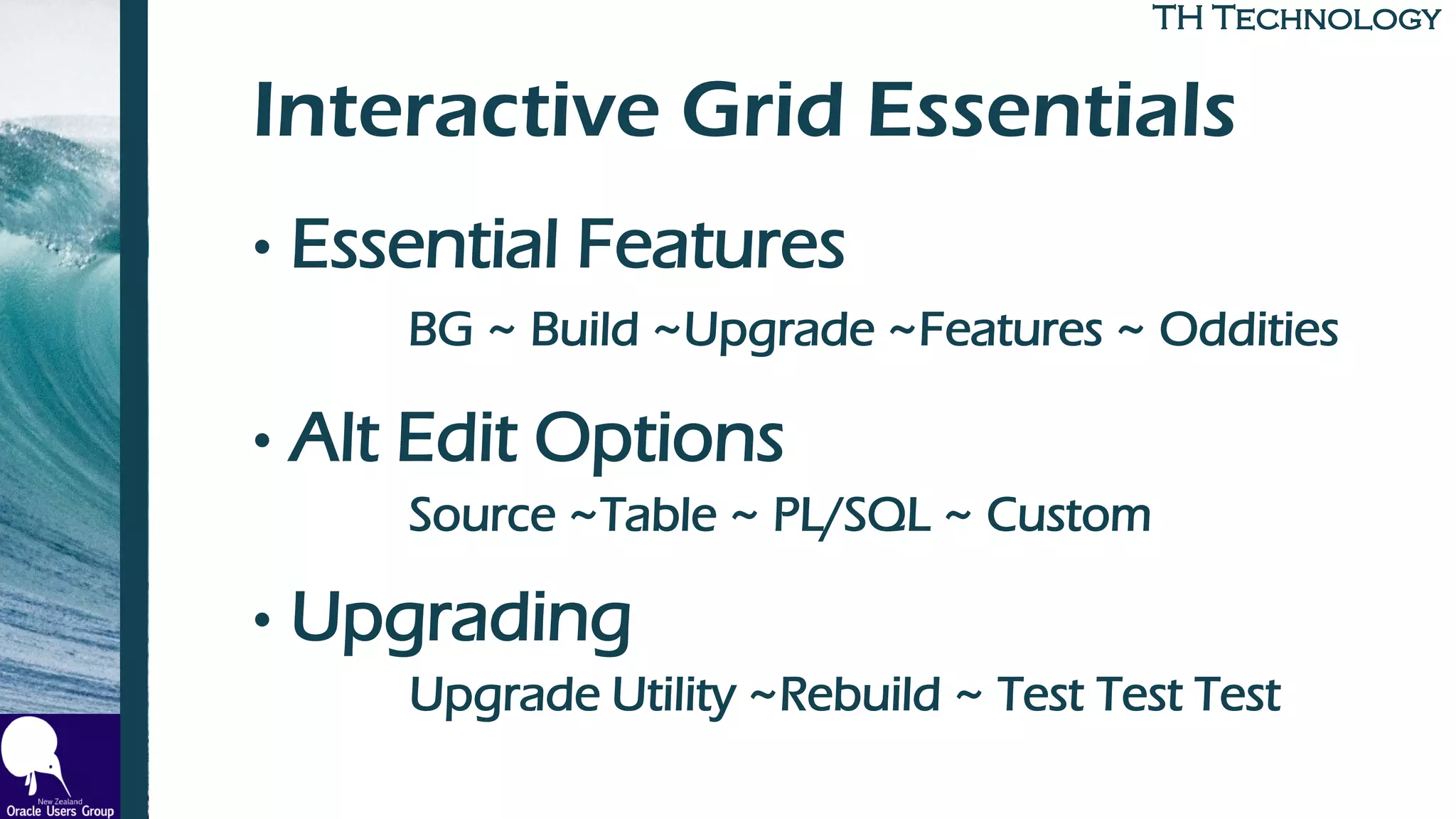 TH TechnologyTH Technology
Interactive Grid Essentials
• Essential Features
BG ~ Build ~Upgrade ~Features ~ Oddities
• Alt Edit Options
Source ~Table ~ PL/SQL ~ Custom
• Upgrading
Upgrade Utility ~Rebuild ~ Test Test Test
 