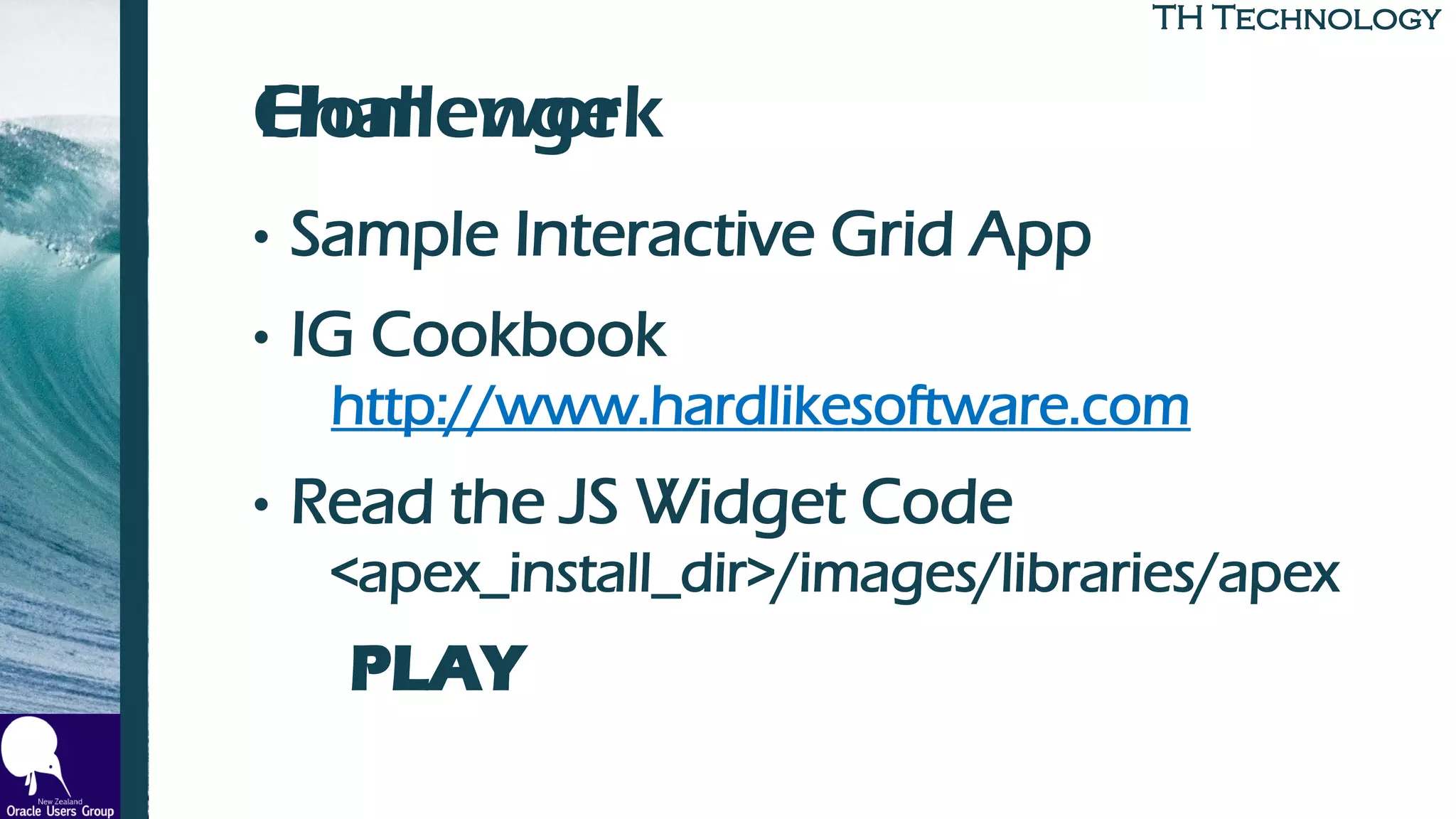 TH TechnologyTH Technology
Challenge
• Sample Interactive Grid App
• IG Cookbook
http://www.hardlikesoftware.com
• Read the JS Widget Code
<apex_install_dir>/images/libraries/apex
PLAY
Homework
 