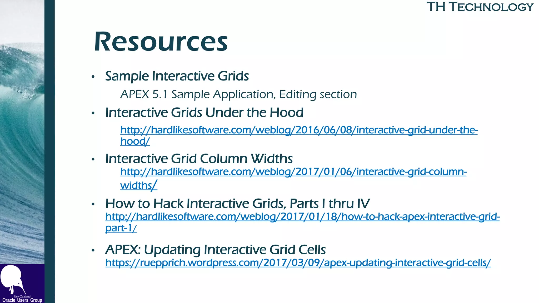 TH TechnologyTH Technology
Resources
• Sample Interactive Grids
APEX 5.1 Sample Application, Editing section
• Interactive Grids Under the Hood
http://hardlikesoftware.com/weblog/2016/06/08/interactive-grid-under-the-
hood/
• Interactive Grid Column Widths
http://hardlikesoftware.com/weblog/2017/01/06/interactive-grid-column-
widths/
• How to Hack Interactive Grids, Parts I thru IV
http://hardlikesoftware.com/weblog/2017/01/18/how-to-hack-apex-interactive-grid-
part-1/
• APEX: Updating Interactive Grid Cells
https://ruepprich.wordpress.com/2017/03/09/apex-updating-interactive-grid-cells/
 