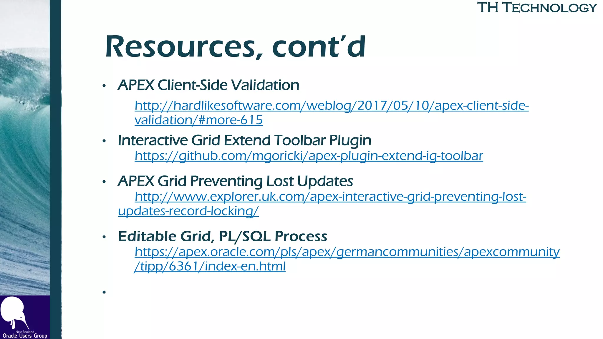 TH TechnologyTH Technology
Resources, cont’d
• APEX Client-Side Validation
http://hardlikesoftware.com/weblog/2017/05/10/apex-client-side-
validation/#more-615
• Interactive Grid Extend Toolbar Plugin
https://github.com/mgoricki/apex-plugin-extend-ig-toolbar
• APEX Grid Preventing Lost Updates
http://www.explorer.uk.com/apex-interactive-grid-preventing-lost-
updates-record-locking/
• Editable Grid, PL/SQL Process
https://apex.oracle.com/pls/apex/germancommunities/apexcommunity
/tipp/6361/index-en.html
•
 
