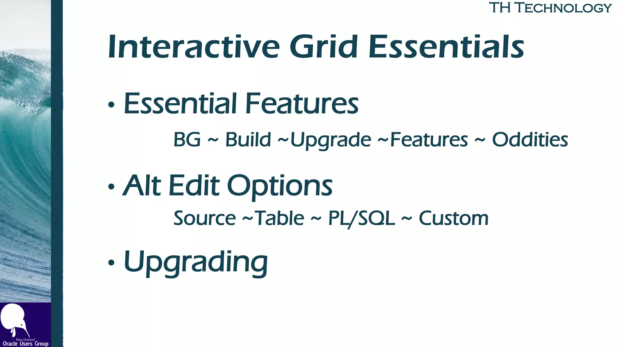 TH TechnologyTH Technology
Interactive Grid Essentials
• Essential Features
BG ~ Build ~Upgrade ~Features ~ Oddities
• Alt Edit Options
Source ~Table ~ PL/SQL ~ Custom
• Upgrading
 