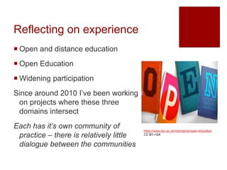Reflecting on experience
 Open and distance education
 Open Education
 Widening participation
Since around 2010 I’ve been working
on projects where these three
domains intersect
Each has it’s own community of
practice – there is relatively little
dialogue between the communities
https://www.jisc.ac.uk/rd/projects/open-education
CC BY-=SA
 