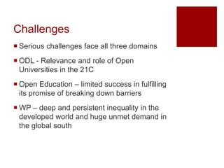 Challenges
 Serious challenges face all three domains
 ODL - Relevance and role of Open
Universities in the 21C
 Open Education – limited success in fulfilling
its promise of breaking down barriers
 WP – deep and persistent inequality in the
developed world and huge unmet demand in
the global south
 