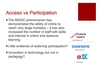 Access vs Participation
 The MOOC phenomenon has
demonstrated the ability of online to
reach very large numbers – it has also
increased the number of staff with skills
and interest in online and distance
learning
 Little evidence of widening participation?
 Innovation in technology but not in
pedagogy?
www.futurelearn.com
www.coursera.org
www.edx.org
 
