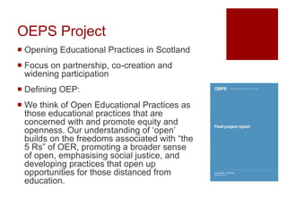 OEPS Project
 Opening Educational Practices in Scotland
 Focus on partnership, co-creation and
widening participation
 Defining OEP:
 We think of Open Educational Practices as
those educational practices that are
concerned with and promote equity and
openness. Our understanding of ‘open’
builds on the freedoms associated with “the
5 Rs” of OER, promoting a broader sense
of open, emphasising social justice, and
developing practices that open up
opportunities for those distanced from
education.
 