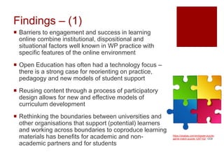 Findings – (1)
 Barriers to engagement and success in learning
online combine institutional, dispositional and
situational factors well known in WP practice with
specific features of the online environment
 Open Education has often had a technology focus –
there is a strong case for reorienting on practice,
pedagogy and new models of student support
 Reusing content through a process of participatory
design allows for new and effective models of
curriculum development
 Rethinking the boundaries between universities and
other organisations that support (potential) learners
and working across boundaries to coproduce learning
materials has benefits for academic and non-
academic partners and for students
https://pixabay.com/en/jigsaw-puzzle-
game-match-puzzle-1297102/ CC0
 