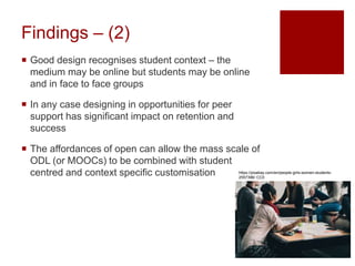 Findings – (2)
 Good design recognises student context – the
medium may be online but students may be online
and in face to face groups
 In any case designing in opportunities for peer
support has significant impact on retention and
success
 The affordances of open can allow the mass scale of
ODL (or MOOCs) to be combined with student
centred and context specific customisation https://pixabay.com/en/people-girls-women-students-
2557396/ CC0
 