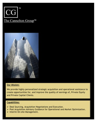 ™
 CG
The Cannelton Group™




 Our Mission:

 We provide highly personalized strategic acquisition and operational assistance to
 create opportunities for, and improve the quality of earnings of, Private Equity
 and Private Capital Clients.


 Capabilities:

  Deal Sourcing, Acquisition Negotiations and Execution.
  Post Acquisition Advisory Guidance for Operational and Market Optimization.
  Interim On-site Management.
 