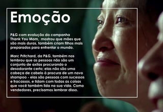 P&G com evolução da campanha
Thank You Mom, mostrou que mães que
são mais duras, também criam filhos mais
preparados para enfrentar o mundo.
Marc Pritchard, da P&G, também nos
lembrou que as pessoas não são um
conjunto de axilas procurando o
desodorante certo; elas não são uma
cabeça de cabelo à procura de um novo
shampoo - elas são pessoas com sucessos
e fracassos, e lidam com todas as coisas
que você também lida na sua vida. Como
vendedores, precisamos lembrar disso.
Emoção
 