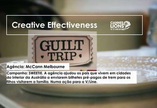Creative Effectiveness
Agência: McCann Melbourne
Campanha: SWEETIE. A agência ajudou os pais que vivem em cidades
do interior da Austrália a enviarem bilhetes pré-pagos de trem para os
filhos visitarem a família. Numa ação para a V/Line.
 