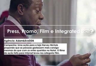 Press, Promo, Film e Integrated
Agência: Adam&EveDDB
Campanha: Uma ação para a loja Harvey Nichols
propondo que as pessoas gastassem mais consigo
mesmas do que com os entes queridos no Natal. O filme
da ação feito para internet levou na categoria Film.
 