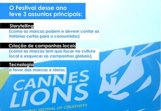 O Festival desse ano
teve 3 assuntos principais:
(como as marcas podem e devem contar as
histórias certas para o consumidor)
Storytelling
(como as marcas tem que focar na cultura
local e esquecer as campanhas globais).
Criação de campanhas locais
Tecnologia
a favor das marcas e ideias.
 