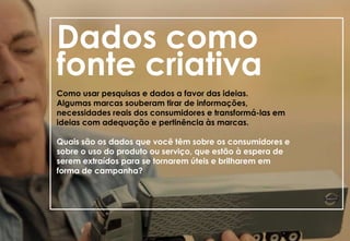 Dados como
fonte criativa
Como usar pesquisas e dados a favor das ideias.
Algumas marcas souberam tirar de informações,
necessidades reais dos consumidores e transformá-las em
ideias com adequação e pertinência às marcas.
Quais são os dados que você têm sobre os consumidores e
sobre o uso do produto ou serviço, que estão à espera de
serem extraídos para se tornarem úteis e brilharem em
forma de campanha?
 