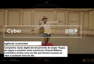 Cyber
Agência: Iconoclast
Campanha: Ação digital de lançamento do single 'Happy’,
do rapper e produtor norte-americano Pharrell Williams.
A iniciativa contou com um site que fornece acesso ao
clipe a qualquer hora do dia.
 
