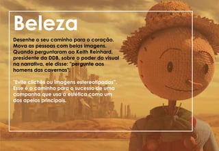 Beleza
Desenhe o seu caminho para o coração.
Mova as pessoas com belas imagens.
Quando perguntaram ao Keith Reinhard,
presidente da DDB, sobre o poder do visual
na narrativa, ele disse: "pergunte aos
homens das cavernas".
"Evite clichês ou imagens estereotipadas”.
Esse é o caminho para o sucesso de uma
campanha que usa a estética como um
dos apelos principais.
 