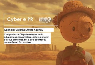 Cyber e PR
Agência: Creative Artists Agency
Campanha: A Chipotle sempre tenta
educar seus consumidores sobre a origem
de seus alimentos. Foi o que aconteceu
com o Grand Prix abaixo.
 