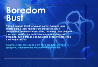 Boredom
Bust
Numa tradução literal seria algo como: Trazer os fatos
chatos para a vida. Falando em grandes ideias e
campanhas premiadas em cannes, podemos dizer que tem
a ver com transformar fatos preocupantes, chatos, do
cotidiano, numa grande oportunidade de fazer a diferença
e encantar pessoas.
Algumas vezes oferecendo um novo produto, um novo
serviço ou simplesmente levando entretenimento.
 