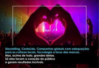 Storytelling, Conteúdo, Campanhas globais com adequações
para as culturas locais, Tecnologia a favor das marcas.
Mas, acima de tudo, grandes ideias.
Só elas tocam o coração do público
e geram resultados incríveis.
 