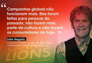 Campanhas globais não
funcionam mais. Elas foram
feitas para pessoas do
passado, não fazem mais
parte da cultura e não tocam
os consumidores de hoje.
John Hegarty
Criador e fundador da BBH, um dos criativos
mais premiados e admirados do mundo
“
"
 