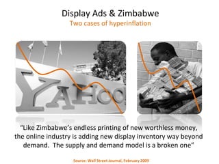 “ Like Zimbabwe’s endless printing of new worthless money, the online industry is adding new display inventory way beyond demand.  The supply and demand model is a broken one” Display Ads & Zimbabwe Two cases of hyperinflation Source: Wall Street Journal, February 2009 