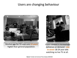 Video content is increasingly delivered on demand -  one in seven  18-24 year olds watching no live TV at all.  Source:  Forrester and Comscore Press releases 2008/2009 Median age for TV users are  13 years  higher than general population.  Users  are changing behaviour 