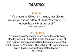 Content  "It's a learning lab out on the net, just playing around with some different ideas. You can tell it's not very heavily branded at all."  P&G Spokesperson Distribution  “The campaign's backer hasn't been the only thing stealthy about it. As of this week, the most viewed of nine online videos produced had been seen fewer than 6,000 times on YouTube. The fictional Mr. Johnson also has a Twitter account with 949 followers.” - Ad age article 