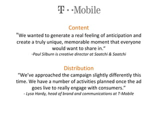 Content " We wanted to generate a real feeling of anticipation and create a truly unique, memorable moment that everyone would want to share in.“ Paul Silburn is creative director at Saatchi & Saatchi Distribution  “We’ve approached the campaign slightly differently this time. We have a number of activities planned once the ad goes live to really engage with consumers.” - Lysa Hardy, head of brand and communications at T-Mobile 