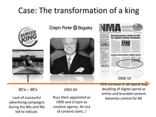 Case: The transformation of a king Lack of successful advertising campaigns during the 80s and 90s led to ridicule. 80’s – 90’s 2003-04 Russ Klein appointed as CMO and Crispin as creative agency. An era of content starts..! 2008-10 25% increase in ad spend and doubling of digital spend as online and branded content becomes central for BK 