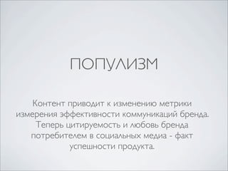 ПОПУЛИЗМ

    Контент приводит к изменению метрики
измерения эффективности коммуникаций бренда.
     Теперь цитируемость и любовь бренда
   потребителем в социальных медиа - факт
             успешности продукта.
 