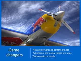 Game           Ads are content and content are ads
                          Thinking like a media company
        From content to1300 eventsare media, media are apps
        The art of flight
         changers
                          Advertisersand ads to content
                           ads - yearly
                          Conversation is media
                          Film & game reviews, radio, music academy
Source: eMarketer, Jenks, Jared, Jennifer Pearson, and Hilary Rengert. "Demographic Profile--Millennials." EMarketer, May 2011.

Base: Millennials - ages 18-34
 