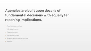 • New business pitches
• HR departments
• Team structure
• Campaign cycles
• Brand/communication models
• Awards
Agencies are built upon dozens of
fundamental decisions with equally far
reaching implications.
 