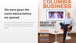Pete Maulik, CSO at Fahrenheit 212, gave us the single
best piece of advice in 2006: “The hardest thing for
you will be to remember you’re not in an advertising
agency.”
We were given the
same advice before
we opened.
Innovation expert Peter Maulik ’04 shows that there is
more to success than luck and circumstance. Read on p25
Columbia women leading the upper
echelons of the ﬁnance industry. p10
GE CFO Keith Sherin ’91 heads up a
$1 billion investment in Big Data. p16
How do leaders set values or reset
their organization’s direction? p28
LEADINGCHANGE
THEGAMECHANGERS
THE
READY SET
INNOVATE
 