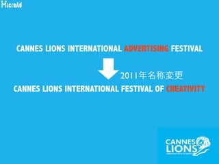 CANNES LIONS INTERNATIONAL FESTIVAL OF CREATIVITY
CANNES LIONS INTERNATIONAL ADVERTISING FESTIVAL
2011年名称変更
 