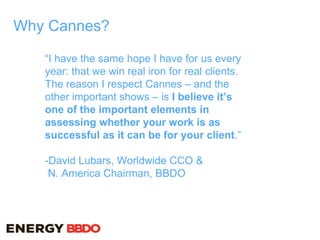 Why Cannes?
“I have the same hope I have for us every
year: that we win real iron for real clients.
The reason I respect Cannes – and the
other important shows – is I believe it’s
one of the important elements in
assessing whether your work is as
successful as it can be for your client.”
-David Lubars, Worldwide CCO &
N. America Chairman, BBDO
 
