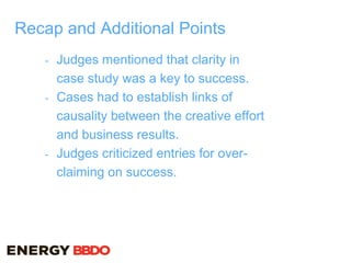 Recap and Additional Points
- Judges mentioned that clarity in
case study was a key to success.
- Cases had to establish links of
causality between the creative effort
and business results.
- Judges criticized entries for over-
claiming on success.
 